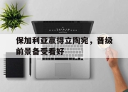 乐鱼体育app官网-包含保加利亚赢得立陶宛，晋级前景备受看好的词条