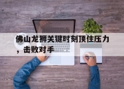 乐鱼官网-佛山龙狮关键时刻顶住压力，击败对手