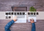 乐鱼体育地址-赫塔费主场告捷，取得宝贵三分的简单介绍