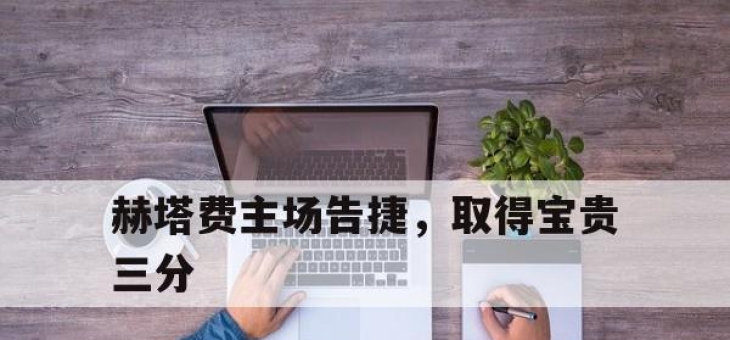 乐鱼体育地址-赫塔费主场告捷，取得宝贵三分的简单介绍